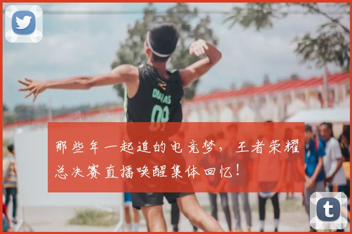 那些年一起追的电竞梦，王者荣耀总决赛直播唤醒集体回忆！