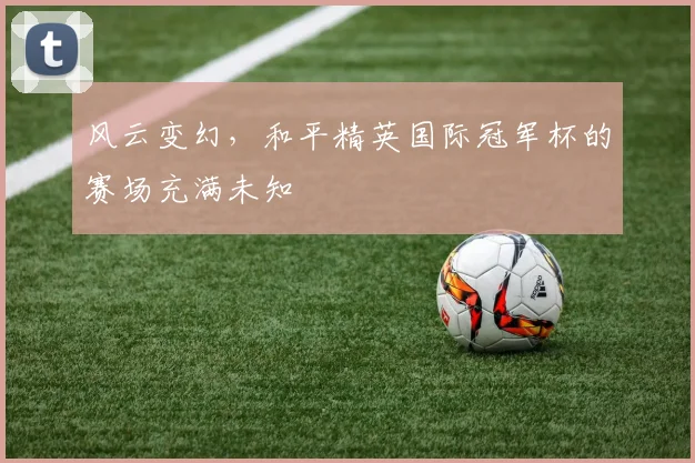 风云变幻,和平精英国际冠军杯的赛场充满未知