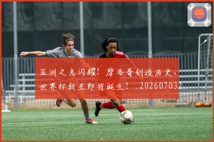 亚洲之光闪耀！摩洛哥创造历史，世界杯新王即将诞生！_20260703213216