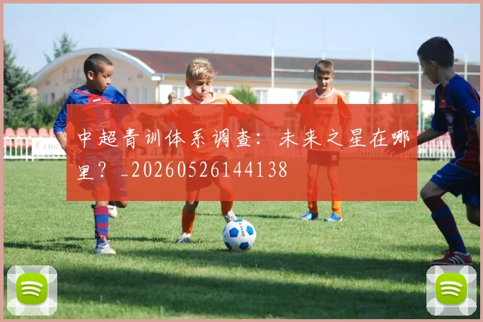 中超青训体系调查：未来之星在哪里？_20260526144138