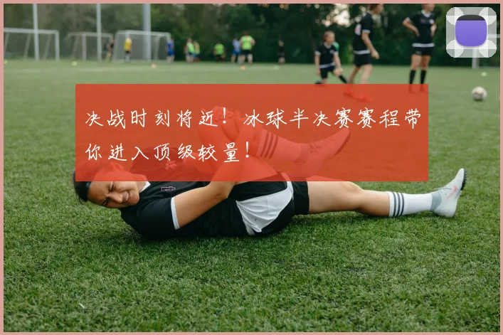决战时刻将近！冰球半决赛赛程带你进入顶级较量！