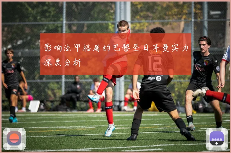 影响法甲格局的巴黎圣日耳曼实力深度分析