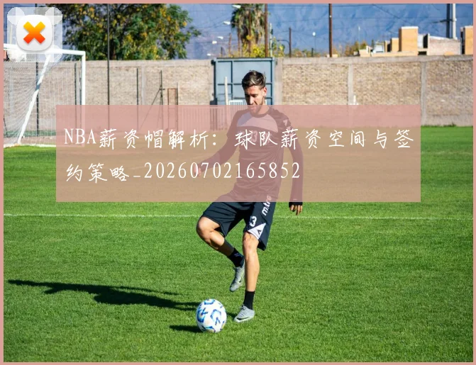 NBA薪资帽解析：球队薪资空间与签约策略_20260702165852