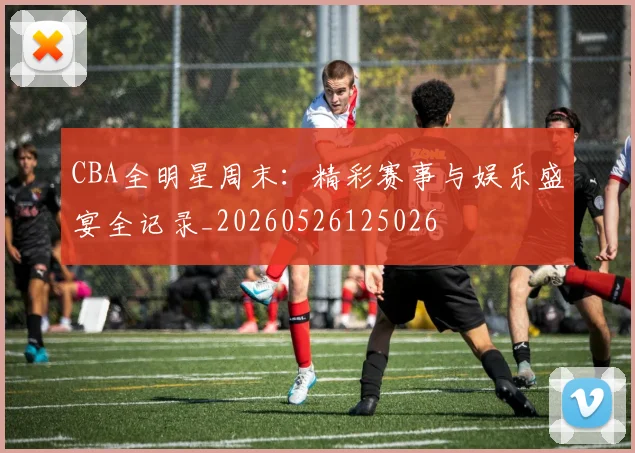 CBA全明星周末：精彩赛事与娱乐盛宴全记录_20260526125026