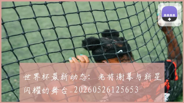 世界杯最新动态：老将谢幕与新星闪耀的舞台_20260526125653