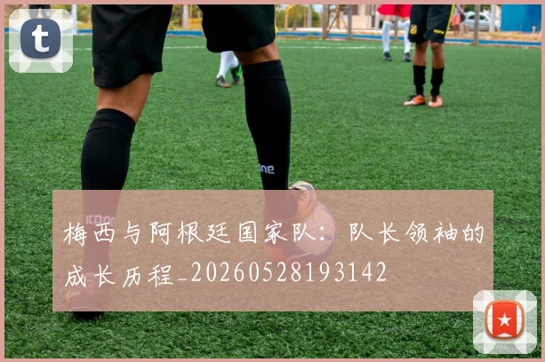 梅西与阿根廷国家队：队长领袖的成长历程_20260528193142