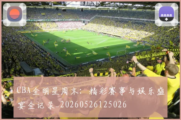 CBA全明星周末：精彩赛事与娱乐盛宴全记录_20260526125026