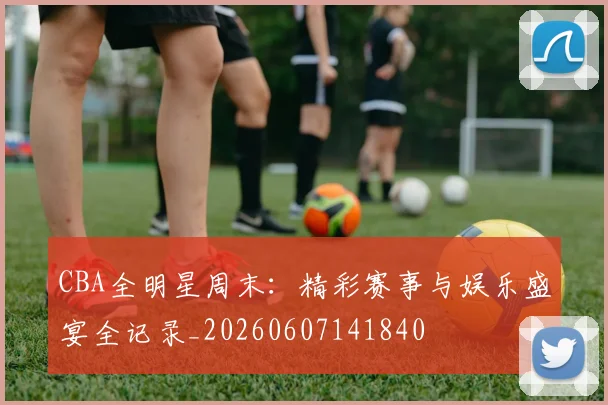 CBA全明星周末：精彩赛事与娱乐盛宴全记录_20260607141840