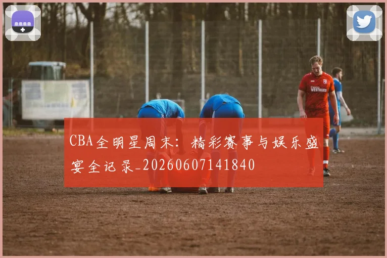 CBA全明星周末：精彩赛事与娱乐盛宴全记录_20260607141840