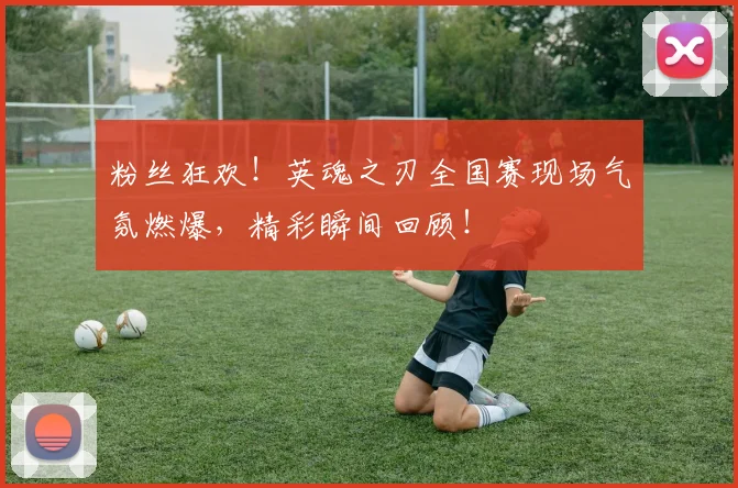 粉丝狂欢！英魂之刃全国赛现场气氛燃爆，精彩瞬间回顾！
