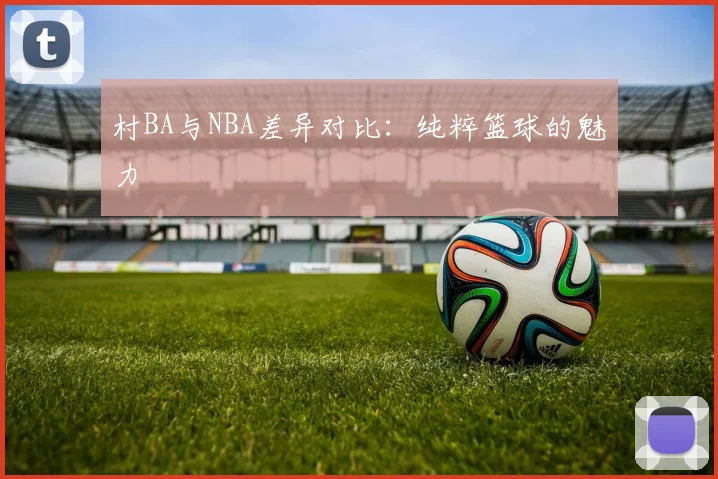 村BA与NBA差异对比：纯粹篮球的魅力