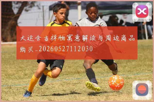 大运会吉祥物寓意解读与周边商品购买_20260527112030