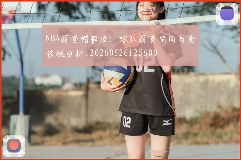 NBA薪资帽解读：球队薪资空间与奢侈税分析_20260526125600