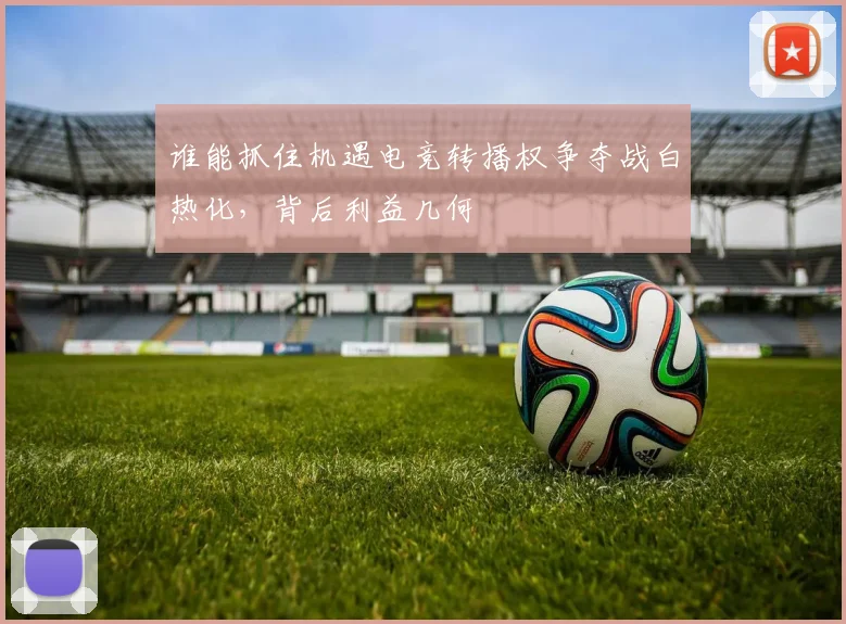 谁能抓住机遇电竞转播权争夺战白热化，背后利益几何