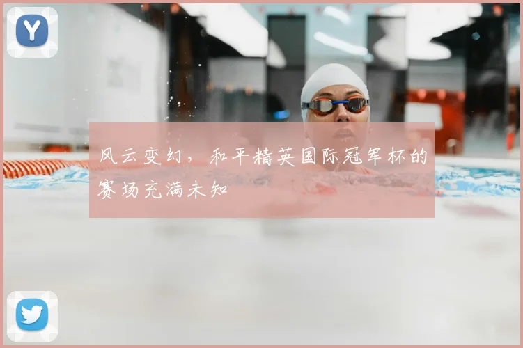 风云变幻，和平精英国际冠军杯的赛场充满未知